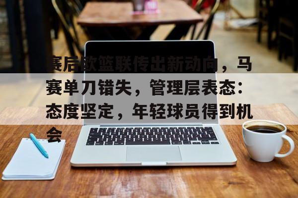 九游网页版登录入口-关于赛后欧篮联传出新动向，马赛单刀错失，管理层表态：态度坚定，年轻球员得到机会的信息
